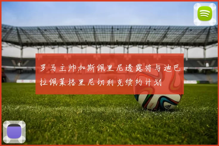 罗马主帅加斯佩里尼透露将与迪巴拉佩莱格里尼切利克续约计划