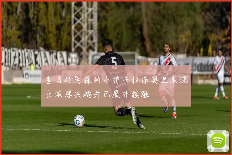 皇马对阿森纳小将卡拉菲奥里表现出浓厚兴趣并已展开接触