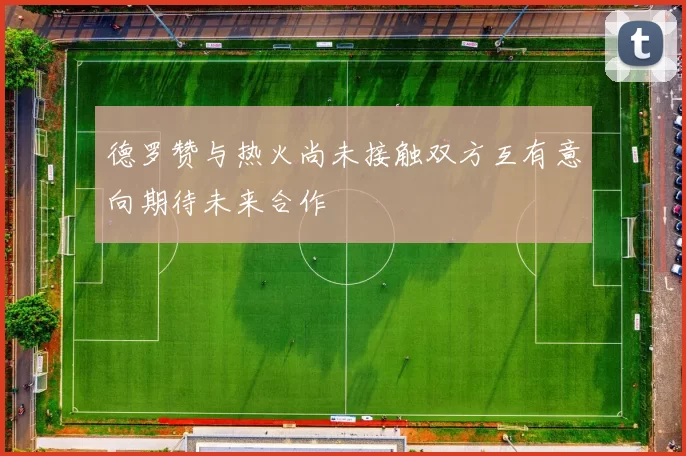 德罗赞与热火尚未接触双方互有意向期待未来合作