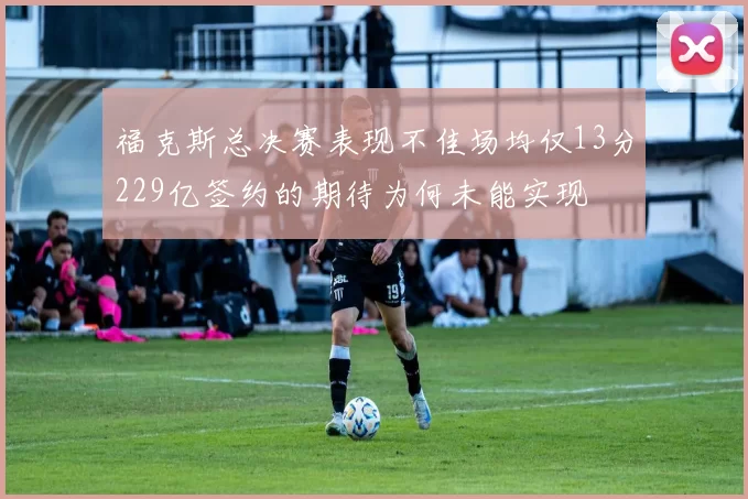 福克斯总决赛表现不佳场均仅13分229亿签约的期待为何未能实现