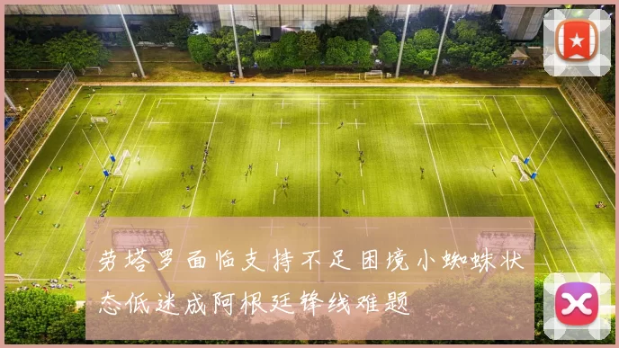 劳塔罗面临支持不足困境小蜘蛛状态低迷成阿根廷锋线难题