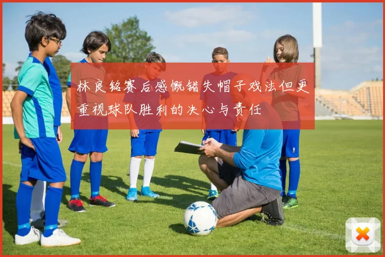 林良铭赛后感慨错失帽子戏法但更重视球队胜利的决心与责任