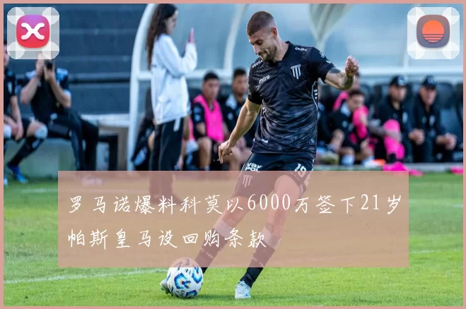 罗马诺爆料科莫以6000万签下21岁帕斯皇马设回购条款