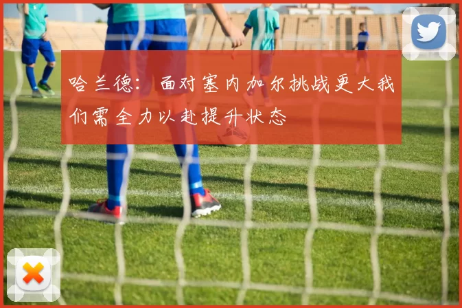 哈兰德:面对塞内加尔挑战更大我们需全力以赴提升状态