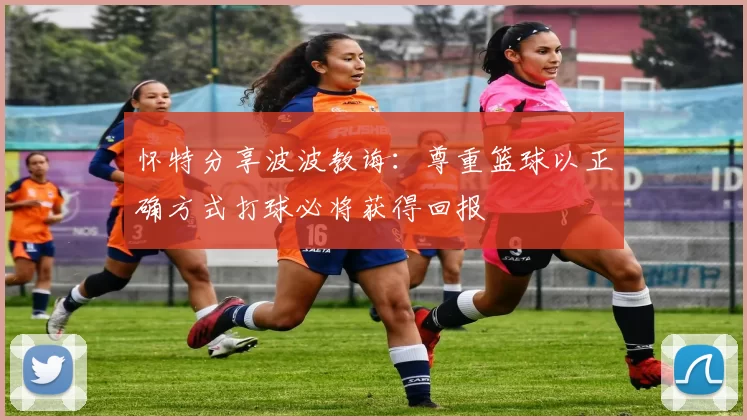 怀特分享波波教诲:尊重篮球以正确方式打球必将获得回报