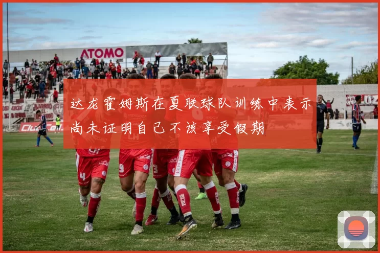 达龙霍姆斯在夏联球队训练中表示尚未证明自己不该享受假期