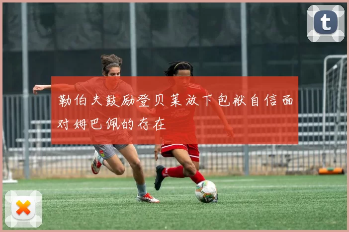 勒伯夫鼓励登贝莱放下包袱自信面对姆巴佩的存在