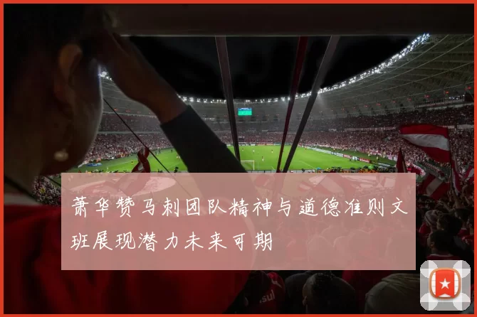 萧华赞马刺团队精神与道德准则文班展现潜力未来可期