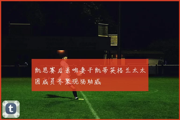 凯恩赛后亲吻妻子凯蒂英格兰太太团成员齐聚现场助威