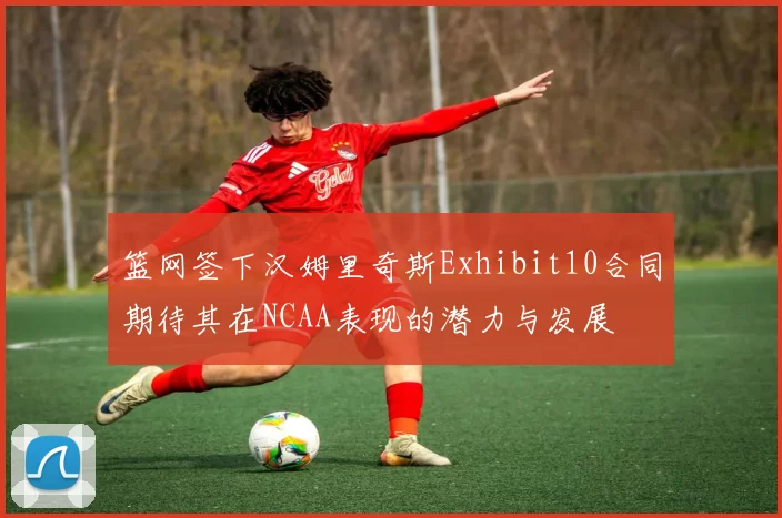 篮网签下汉姆里奇斯Exhibit10合同期待其在NCAA表现的潜力与发展
